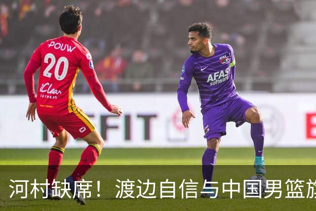 河村缺席！渡边自信与中国男篮旗鼓相当：以我们当下实力完全能赢